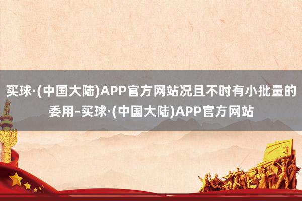 买球·(中国大陆)APP官方网站况且不时有小批量的委用-买球·(中国大陆)APP官方网站