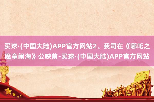 买球·(中国大陆)APP官方网站2、我司在《哪吒之魔童闹海》公映前-买球·(中国大陆)APP官方网站