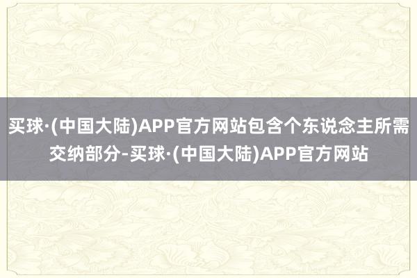 买球·(中国大陆)APP官方网站包含个东说念主所需交纳部分-买球·(中国大陆)APP官方网站