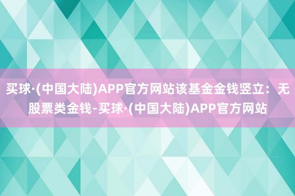 买球·(中国大陆)APP官方网站该基金金钱竖立：无股票类金钱-买球·(中国大陆)APP官方网站