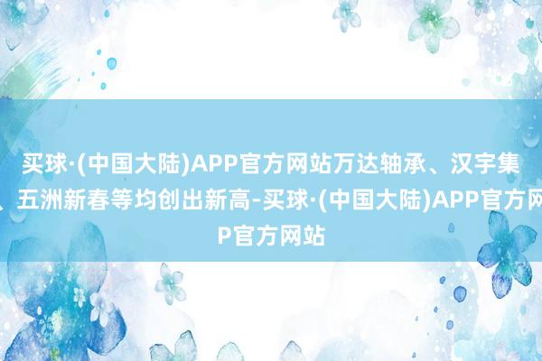 买球·(中国大陆)APP官方网站万达轴承、汉宇集团、五洲新春等均创出新高-买球·(中国大陆)APP官方网站