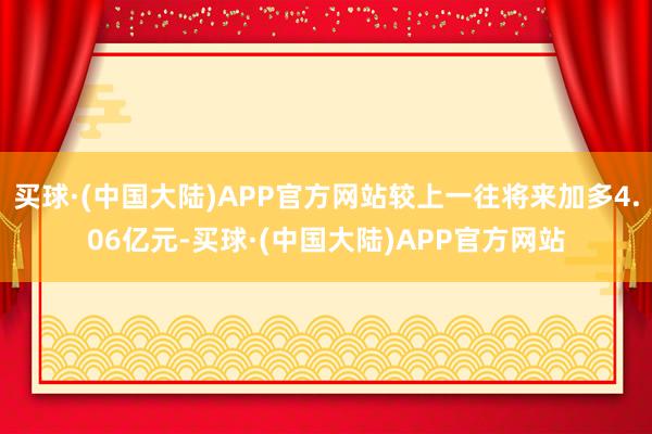 买球·(中国大陆)APP官方网站较上一往将来加多4.06亿元-买球·(中国大陆)APP官方网站