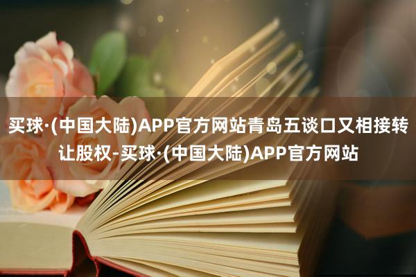 买球·(中国大陆)APP官方网站青岛五谈口又相接转让股权-买球·(中国大陆)APP官方网站