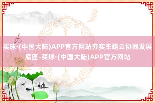 买球·(中国大陆)APP官方网站夯实车路云协同发展底座-买球·(中国大陆)APP官方网站