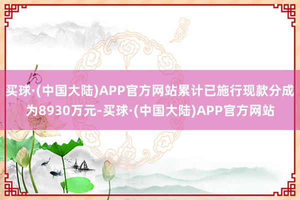 买球·(中国大陆)APP官方网站累计已施行现款分成为8930万元-买球·(中国大陆)APP官方网站